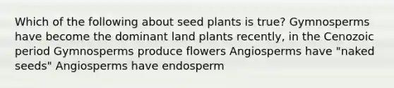 Which of the following about seed plants is true? Gymnosperms have become the dominant land plants recently, in the Cenozoic period Gymnosperms produce flowers Angiosperms have "naked seeds" Angiosperms have endosperm