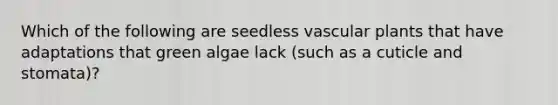 Which of the following are seedless vascular plants that have adaptations that green algae lack (such as a cuticle and stomata)?