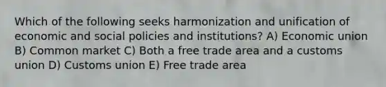 Which of the following seeks harmonization and unification of economic and social policies and institutions? A) Economic union B) Common market C) Both a free trade area and a customs union D) Customs union E) Free trade area