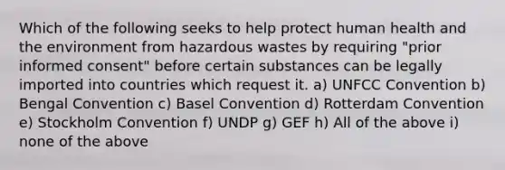 Which of the following seeks to help protect human health and the environment from hazardous wastes by requiring "prior informed consent" before certain substances can be legally imported into countries which request it. a) UNFCC Convention b) Bengal Convention c) Basel Convention d) Rotterdam Convention e) Stockholm Convention f) UNDP g) GEF h) All of the above i) none of the above