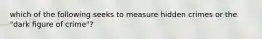 which of the following seeks to measure hidden crimes or the "dark figure of crime"?