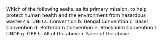 Which of the following seeks, as its primary mission, to help protect human health and the environment from hazardous wastes? a. UNFCC Convention b. Bengal Convention c. Basel Convention d. Rotterdam Convention e. Stockholm Convention f. UNDP g. GEF h. All of the above i. None of the above