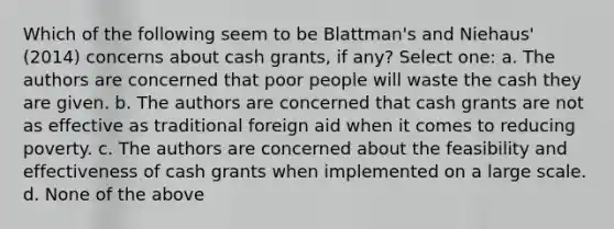 Which of the following seem to be Blattman's and Niehaus' (2014) concerns about cash grants, if any? Select one: a. The authors are concerned that poor people will waste the cash they are given. b. The authors are concerned that cash grants are not as effective as traditional foreign aid when it comes to reducing poverty. c. The authors are concerned about the feasibility and effectiveness of cash grants when implemented on a large scale. d. None of the above