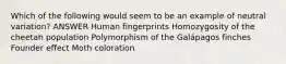 Which of the following would seem to be an example of neutral variation? ANSWER Human fingerprints Homozygosity of the cheetah population Polymorphism of the Galápagos finches Founder effect Moth coloration