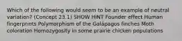 Which of the following would seem to be an example of neutral variation? (Concept 23.1) SHOW HINT Founder effect Human fingerprints Polymorphism of the Galápagos finches Moth coloration Homozygosity in some prairie chicken populations