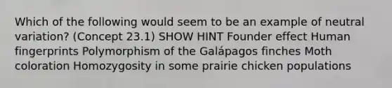 Which of the following would seem to be an example of neutral variation? (Concept 23.1) SHOW HINT Founder effect Human fingerprints Polymorphism of the Galápagos finches Moth coloration Homozygosity in some prairie chicken populations