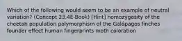 Which of the following would seem to be an example of neutral variation? (Concept 23.4E-Book) [Hint] homozygosity of the cheetah population polymorphism of the Galápagos finches founder effect human fingerprints moth coloration