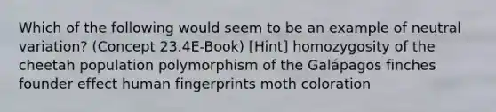 Which of the following would seem to be an example of neutral variation? (Concept 23.4E-Book) [Hint] homozygosity of the cheetah population polymorphism of the Galápagos finches founder effect human fingerprints moth coloration