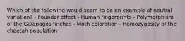 Which of the following would seem to be an example of neutral variation? - Founder effect - Human fingerprints - Polymorphism of the Galapagos finches - Moth coloration - Homozygosity of the cheetah population