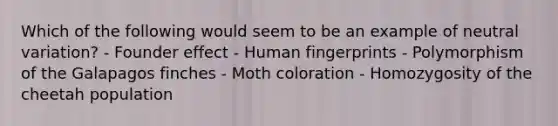 Which of the following would seem to be an example of neutral variation? - Founder effect - Human fingerprints - Polymorphism of the Galapagos finches - Moth coloration - Homozygosity of the cheetah population