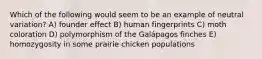 Which of the following would seem to be an example of neutral variation? A) founder effect B) human fingerprints C) moth coloration D) polymorphism of the Galápagos finches E) homozygosity in some prairie chicken populations