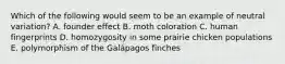 Which of the following would seem to be an example of neutral variation? A. founder effect B. moth coloration C. human fingerprints D. homozygosity in some prairie chicken populations E. polymorphism of the Galápagos finches
