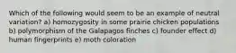 Which of the following would seem to be an example of neutral variation? a) homozygosity in some prairie chicken populations b) polymorphism of the Galapagos finches c) founder effect d) human fingerprints e) moth coloration