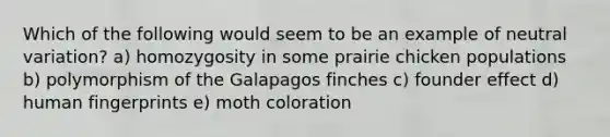 Which of the following would seem to be an example of neutral variation? a) homozygosity in some prairie chicken populations b) polymorphism of the Galapagos finches c) founder effect d) human fingerprints e) moth coloration