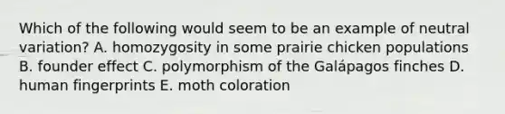 Which of the following would seem to be an example of neutral variation? A. homozygosity in some prairie chicken populations B. founder effect C. polymorphism of the Galápagos finches D. human fingerprints E. moth coloration