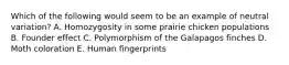 Which of the following would seem to be an example of neutral variation? A. Homozygosity in some prairie chicken populations B. Founder effect C. Polymorphism of the Galapagos finches D. Moth coloration E. Human fingerprints