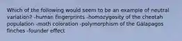 Which of the following would seem to be an example of neutral variation? -human fingerprints -homozygosity of the cheetah population -moth coloration -polymorphism of the Gálapagos finches -founder effect