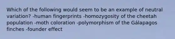 Which of the following would seem to be an example of neutral variation? -human fingerprints -homozygosity of the cheetah population -moth coloration -polymorphism of the Gálapagos finches -founder effect