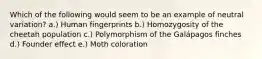 Which of the following would seem to be an example of neutral variation? a.) Human fingerprints b.) Homozygosity of the cheetah population c.) Polymorphism of the Galápagos finches d.) Founder effect e.) Moth coloration