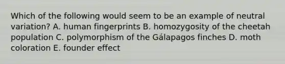 Which of the following would seem to be an example of neutral variation? A. human fingerprints B. homozygosity of the cheetah population C. polymorphism of the Gálapagos finches D. moth coloration E. founder effect