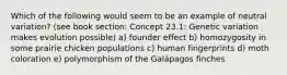 Which of the following would seem to be an example of neutral variation? (see book section: Concept 23.1: Genetic variation makes evolution possible) a) founder effect b) homozygosity in some prairie chicken populations c) human fingerprints d) moth coloration e) polymorphism of the Galápagos finches