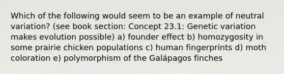 Which of the following would seem to be an example of neutral variation? (see book section: Concept 23.1: Genetic variation makes evolution possible) a) founder effect b) homozygosity in some prairie chicken populations c) human fingerprints d) moth coloration e) polymorphism of the Galápagos finches