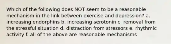 Which of the following does NOT seem to be a reasonable mechanism in the link between exercise and depression? a. increasing endorphins b. increasing serotonin c. removal from the stressful situation d. distraction from stressors e. rhythmic activity f. all of the above are reasonable mechanisms