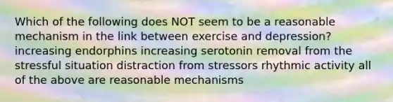 Which of the following does NOT seem to be a reasonable mechanism in the link between exercise and depression? increasing endorphins increasing serotonin removal from the stressful situation distraction from stressors rhythmic activity all of the above are reasonable mechanisms