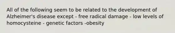 All of the following seem to be related to the development of Alzheimer's disease except - free radical damage - low levels of homocysteine - genetic factors -obesity