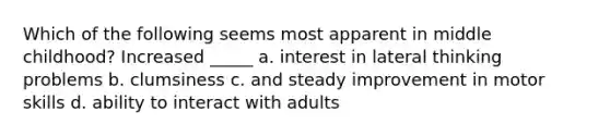 Which of the following seems most apparent in middle childhood? Increased _____ a. interest in lateral thinking problems b. clumsiness c. and steady improvement in motor skills d. ability to interact with adults