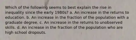 Which of the following seems to best explain the rise in inequality since the early 1980s? a. An increase in the returns to education. b. An increase in the fraction of the population with a graduate degree. c. An increase in the returns to unobserved skills. d. An increase in the fraction of the population who are high school dropouts.