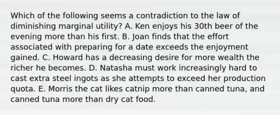 Which of the following seems a contradiction to the law of diminishing marginal utility? A. Ken enjoys his 30th beer of the evening more than his first. B. Joan finds that the effort associated with preparing for a date exceeds the enjoyment gained. C. Howard has a decreasing desire for more wealth the richer he becomes. D. Natasha must work increasingly hard to cast extra steel ingots as she attempts to exceed her production quota. E. Morris the cat likes catnip more than canned tuna, and canned tuna more than dry cat food.