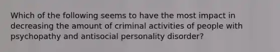 Which of the following seems to have the most impact in decreasing the amount of criminal activities of people with psychopathy and antisocial personality disorder?