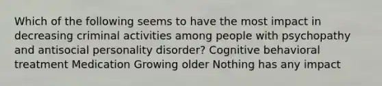 Which of the following seems to have the most impact in decreasing criminal activities among people with psychopathy and antisocial personality disorder? Cognitive behavioral treatment Medication Growing older Nothing has any impact