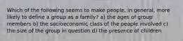 Which of the following seems to make people, in general, more likely to define a group as a family? a) the ages of group members b) the socioeconomic class of the people involved c) the size of the group in question d) the presence of children