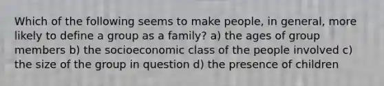 Which of the following seems to make people, in general, more likely to define a group as a family? a) the ages of group members b) the socioeconomic class of the people involved c) the size of the group in question d) the presence of children