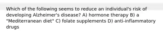 Which of the following seems to reduce an individual's risk of developing Alzheimer's disease? A) hormone therapy B) a "Mediterranean diet" C) folate supplements D) anti-inflammatory drugs