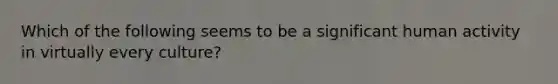 Which of the following seems to be a significant human activity in virtually every culture?