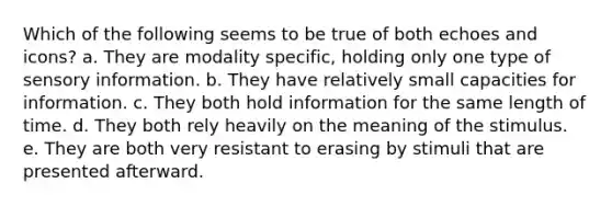 Which of the following seems to be true of both echoes and icons? a. They are modality specific, holding only one type of sensory information. b. They have relatively small capacities for information. c. They both hold information for the same length of time. d. They both rely heavily on the meaning of the stimulus. e. They are both very resistant to erasing by stimuli that are presented afterward.