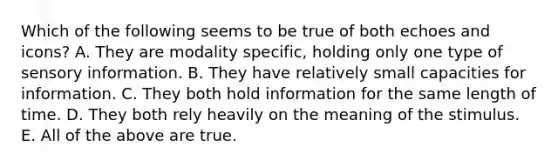 Which of the following seems to be true of both echoes and icons? A. They are modality specific, holding only one type of sensory information. B. They have relatively small capacities for information. C. They both hold information for the same length of time. D. They both rely heavily on the meaning of the stimulus. E. All of the above are true.