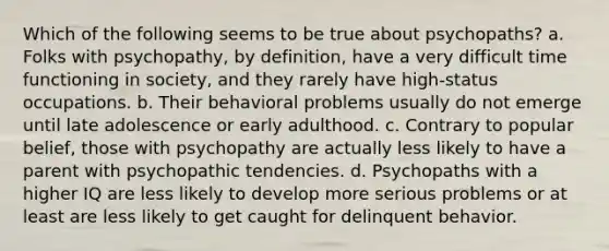 Which of the following seems to be true about psychopaths? a. Folks with psychopathy, by definition, have a very difficult time functioning in society, and they rarely have high-status occupations. b. Their behavioral problems usually do not emerge until late adolescence or early adulthood. c. Contrary to popular belief, those with psychopathy are actually less likely to have a parent with psychopathic tendencies. d. Psychopaths with a higher IQ are less likely to develop more serious problems or at least are less likely to get caught for delinquent behavior.