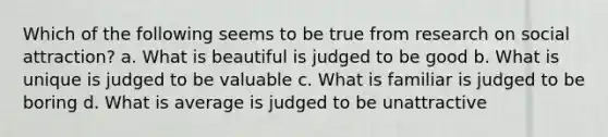 Which of the following seems to be true from research on social attraction? a. What is beautiful is judged to be good b. What is unique is judged to be valuable c. What is familiar is judged to be boring d. What is average is judged to be unattractive