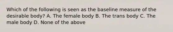 Which of the following is seen as the baseline measure of the desirable body? A. The female body B. The trans body C. The male body D. None of the above