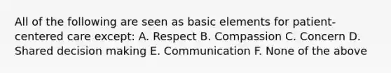 All of the following are seen as basic elements for patient-centered care except: A. Respect B. Compassion C. Concern D. Shared decision making E. Communication F. None of the above