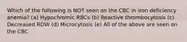 Which of the following is NOT seen on the CBC in iron deficiency anemia? (a) Hypochromic RBCs (b) Reactive thrombocytosis (c) Decreased RDW (d) Microcytosis (e) All of the above are seen on the CBC