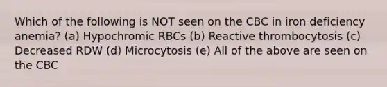 Which of the following is NOT seen on the CBC in iron deficiency anemia? (a) Hypochromic RBCs (b) Reactive thrombocytosis (c) Decreased RDW (d) Microcytosis (e) All of the above are seen on the CBC