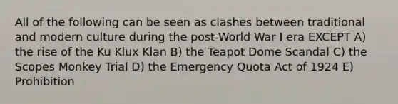 All of the following can be seen as clashes between traditional and modern culture during the post-World War I era EXCEPT A) the rise of the Ku Klux Klan B) the Teapot Dome Scandal C) the Scopes Monkey Trial D) the Emergency Quota Act of 1924 E) Prohibition