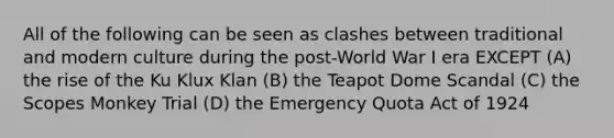 All of the following can be seen as clashes between traditional and modern culture during the post-World War I era EXCEPT (A) the rise of the Ku Klux Klan (B) the Teapot Dome Scandal (C) the Scopes Monkey Trial (D) the Emergency Quota Act of 1924