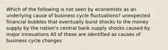 Which of the following is not seen by economists as an underlying cause of business cycle fluctuations? unexpected financial bubbles that eventually burst shocks to the money supply by the nation's central bank supply shocks caused by major innovations All of these are identified as causes of business cycle changes