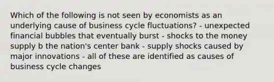 Which of the following is not seen by economists as an underlying cause of business cycle fluctuations? - unexpected financial bubbles that eventually burst - shocks to the money supply b the nation's center bank - supply shocks caused by major innovations - all of these are identified as causes of business cycle changes